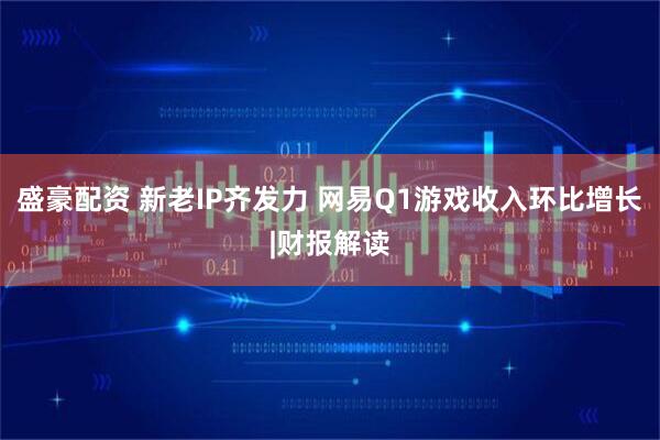 盛豪配资 新老IP齐发力 网易Q1游戏收入环比增长|财报解读