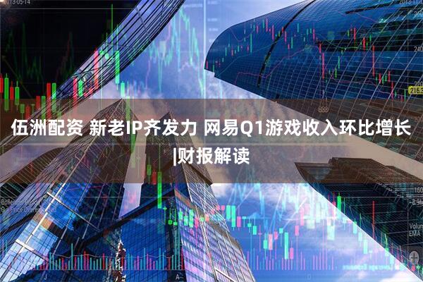 伍洲配资 新老IP齐发力 网易Q1游戏收入环比增长|财报解读