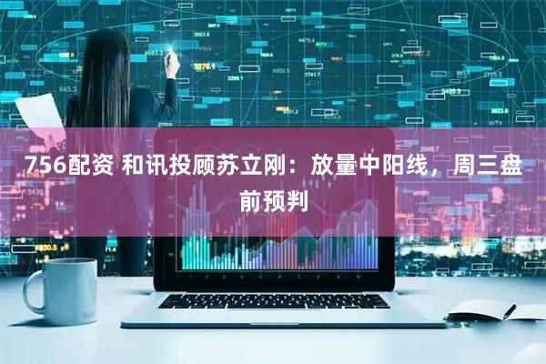 756配资 和讯投顾苏立刚：放量中阳线，周三盘前预判