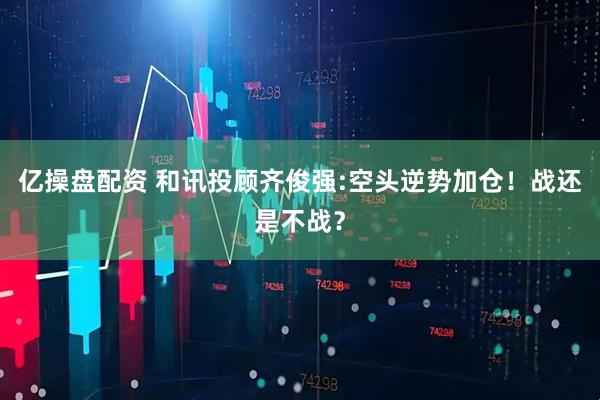 亿操盘配资 和讯投顾齐俊强:空头逆势加仓！战还是不战？
