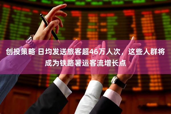 创投策略 日均发送旅客超46万人次，这些人群将成为铁路暑运客流增长点