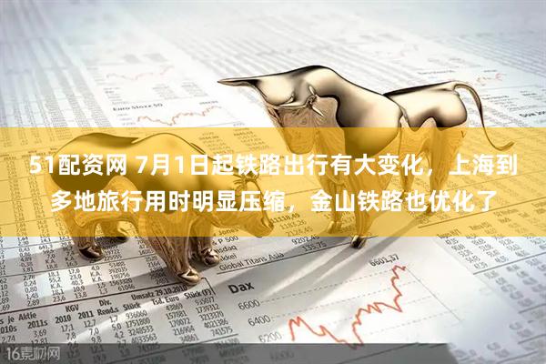 51配资网 7月1日起铁路出行有大变化，上海到多地旅行用时明显压缩，金山铁路也优化了