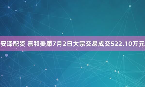 安泽配资 嘉和美康7月2日大宗交易成交522.10万元