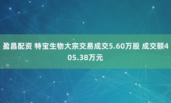 盈昌配资 特宝生物大宗交易成交5.60万股 成交额405.38万元
