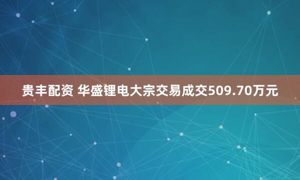 贵丰配资 华盛锂电大宗交易成交509.70万元