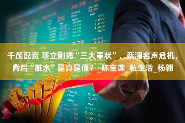 千茂配资 项立刚揭“三大罪状”，蔡澜名声危机，背后“脏水”是真是假？_陈宝莲_私生活_杨翱