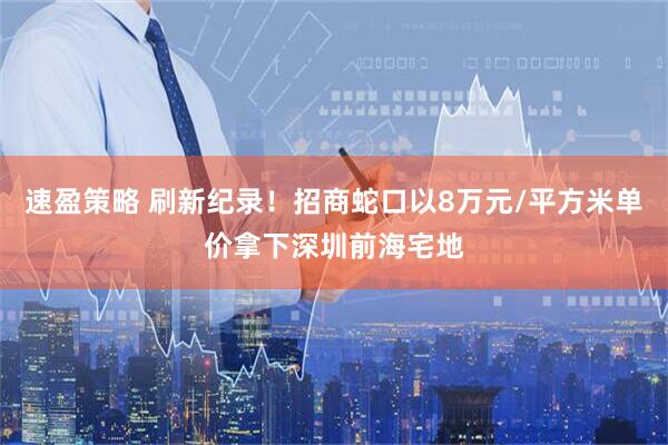 速盈策略 刷新纪录！招商蛇口以8万元/平方米单价拿下深圳前海宅地