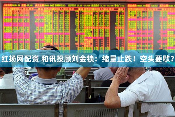 红扬网配资 和讯投顾刘金锁：缩量止跌！空头要歇？