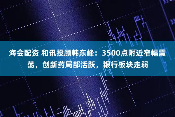 海会配资 和讯投顾韩东峰：3500点附近窄幅震荡，创新药局部活跃，银行板块走弱