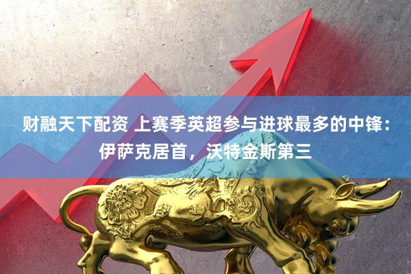 财融天下配资 上赛季英超参与进球最多的中锋：伊萨克居首，沃特金斯第三