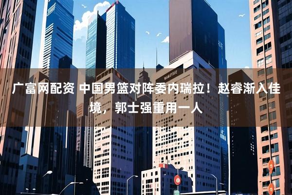 广富网配资 中国男篮对阵委内瑞拉！赵睿渐入佳境，郭士强重用一人