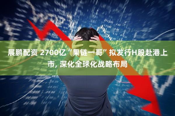 展鹏配资 2700亿“果链一哥”拟发行H股赴港上市, 深化全球化战略布局