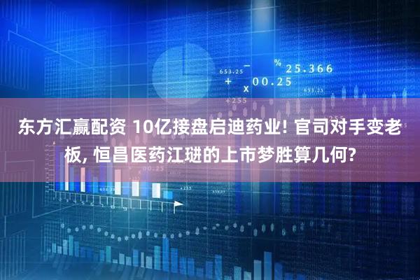东方汇赢配资 10亿接盘启迪药业! 官司对手变老板, 恒昌医药江琎的上市梦胜算几何?