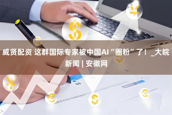 威贤配资 这群国际专家被中国AI“圈粉”了！_大皖新闻 | 安徽网