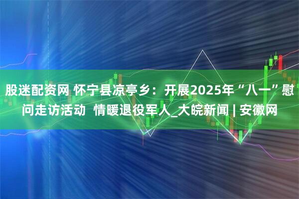 股迷配资网 怀宁县凉亭乡：开展2025年“八一”慰问走访活动  情暖退役军人_大皖新闻 | 安徽网