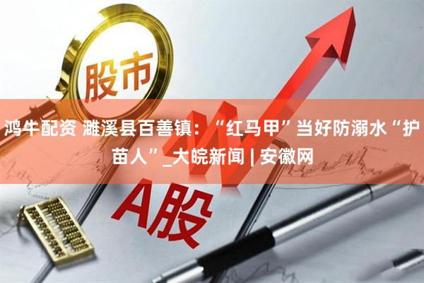 鸿牛配资 濉溪县百善镇：“红马甲”当好防溺水“护苗人”_大皖新闻 | 安徽网