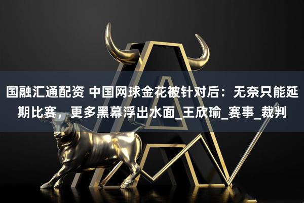 国融汇通配资 中国网球金花被针对后：无奈只能延期比赛，更多黑幕浮出水面_王欣瑜_赛事_裁判