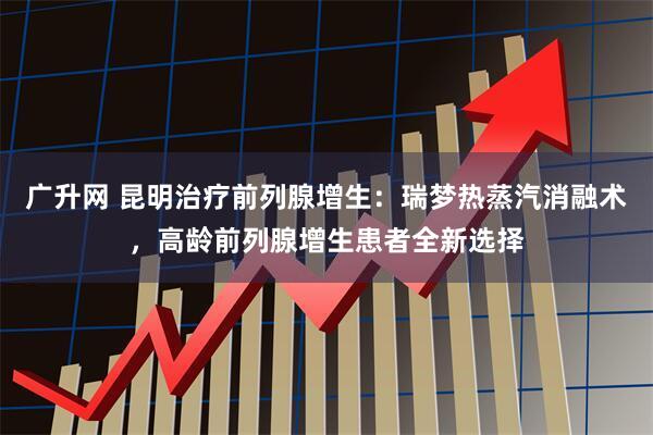 广升网 昆明治疗前列腺增生：瑞梦热蒸汽消融术，高龄前列腺增生患者全新选择