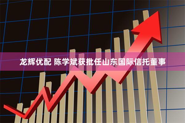 龙辉优配 陈学斌获批任山东国际信托董事