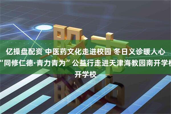 亿操盘配资 中医药文化走进校园 冬日义诊暖人心 “同修仁德·青力青为”公益行走进天津海教园南开学校