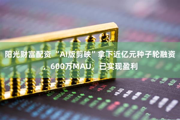 阳光财富配资 “AI版剪映”拿下近亿元种子轮融资，600万MAU，已实现盈利