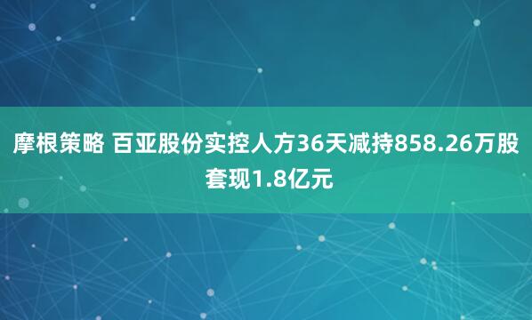 摩根策略 百亚股份实控人方36天减持858.26万股 套现1.8亿元