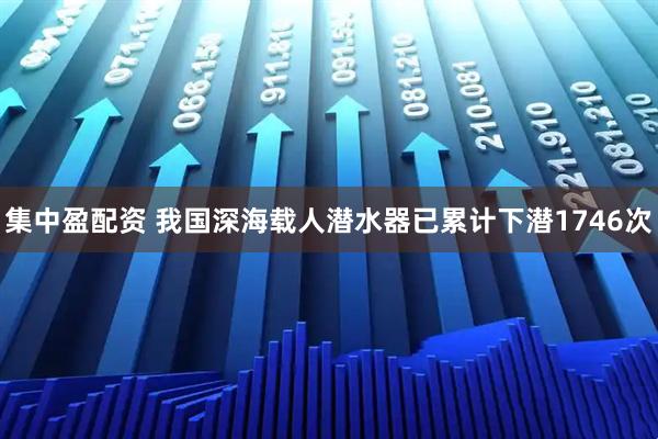 集中盈配资 我国深海载人潜水器已累计下潜1746次