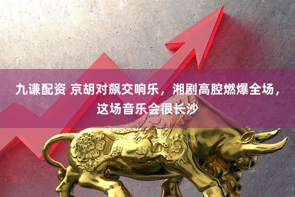 九谦配资 京胡对飙交响乐，湘剧高腔燃爆全场，这场音乐会很长沙