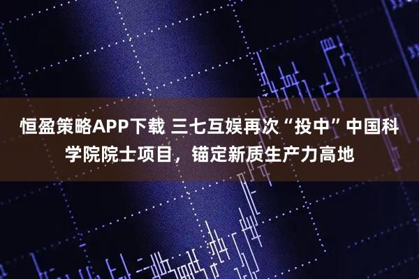 恒盈策略APP下载 三七互娱再次“投中”中国科学院院士项目，锚定新质生产力高地