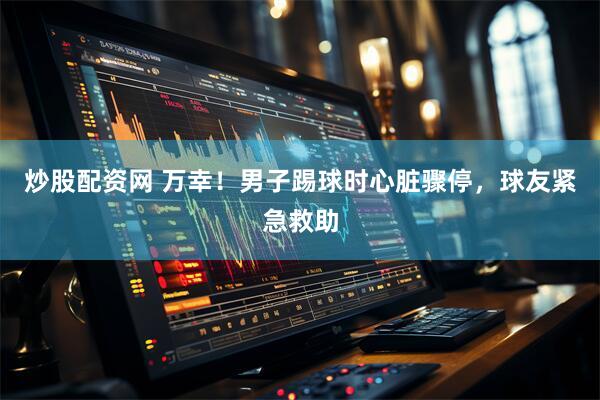 炒股配资网 万幸！男子踢球时心脏骤停，球友紧急救助