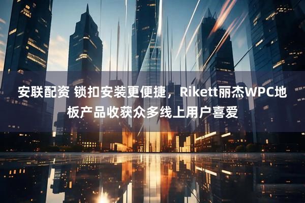 安联配资 锁扣安装更便捷，Rikett丽杰WPC地板产品收获众多线上用户喜爱
