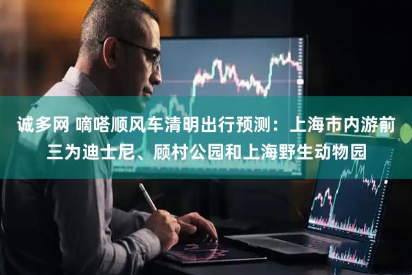 诚多网 嘀嗒顺风车清明出行预测：上海市内游前三为迪士尼、顾村公园和上海野生动物园