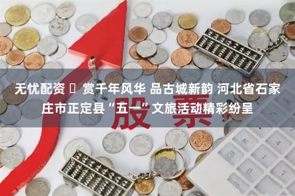无忧配资 ​赏千年风华 品古城新韵 河北省石家庄市正定县“五一”文旅活动精彩纷呈