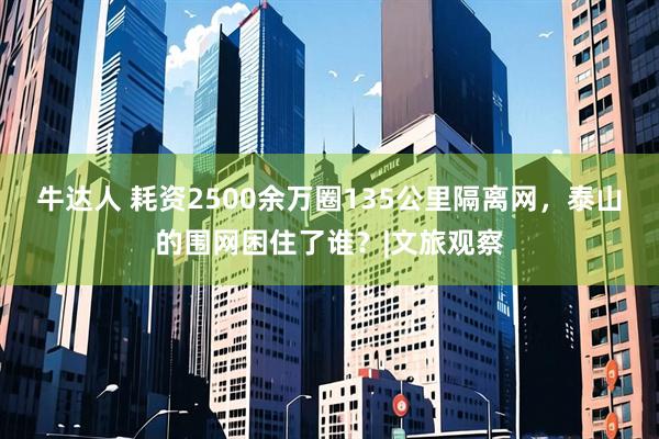 牛达人 耗资2500余万圈135公里隔离网，泰山的围网困住了谁？|文旅观察