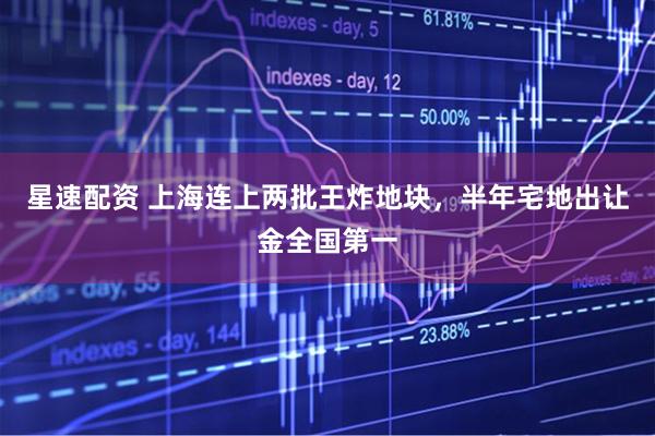 星速配资 上海连上两批王炸地块，半年宅地出让金全国第一